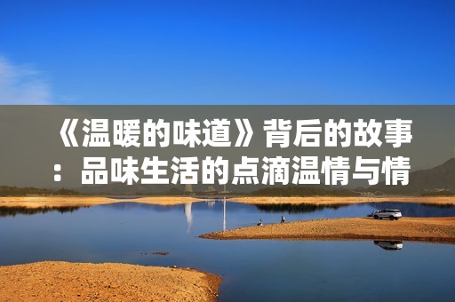 《温暖的味道》背后的故事：品味生活的点滴温情与情感交织