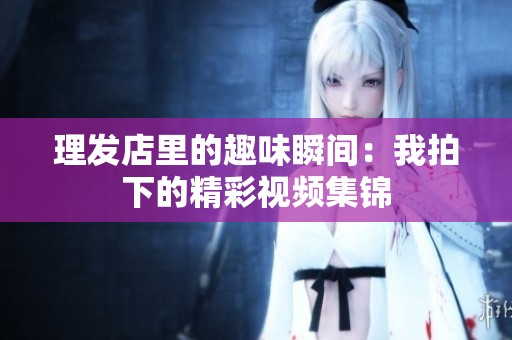 理发店里的趣味瞬间：我拍下的精彩视频集锦