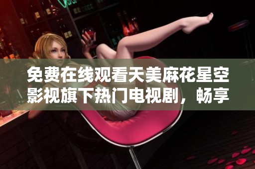 免费在线观看天美麻花星空影视旗下热门电视剧，畅享无限精彩！