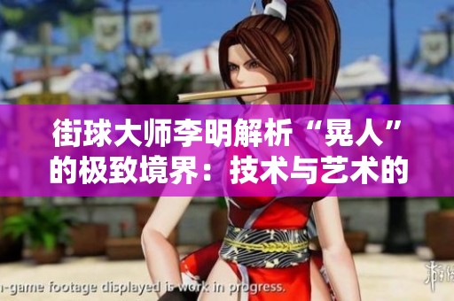 街球大师李明解析“晃人”的极致境界：技术与艺术的和谐美融合