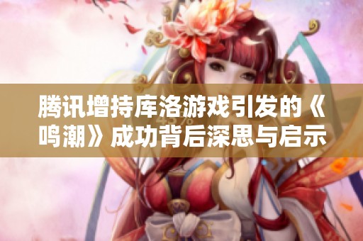 腾讯增持库洛游戏引发的《鸣潮》成功背后深思与启示