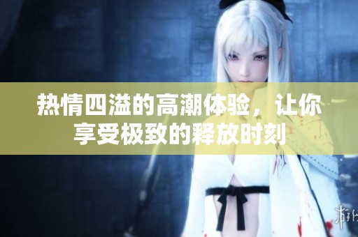 热情四溢的高潮体验，让你享受极致的释放时刻