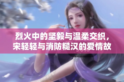 烈火中的坚毅与温柔交织，宋轻轻与消防糙汉的爱情故事