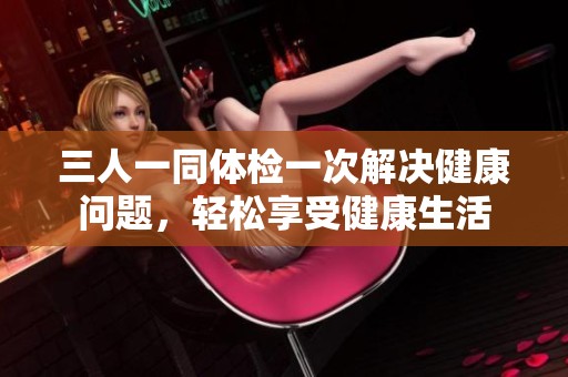 三人一同体检一次解决健康问题，轻松享受健康生活