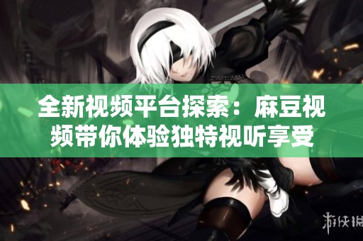 全新视频平台探索：麻豆视频带你体验独特视听享受