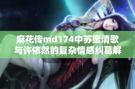 麻花传md174中苏蜜清歌与许依然的复杂情感纠葛解析