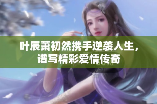 叶辰萧初然携手逆袭人生，谱写精彩爱情传奇