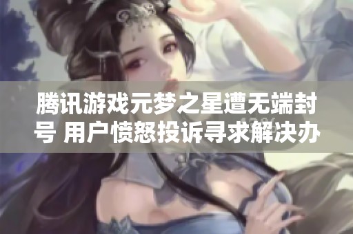 腾讯游戏元梦之星遭无端封号 用户愤怒投诉寻求解决办法