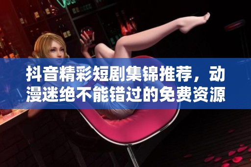 抖音精彩短剧集锦推荐，动漫迷绝不能错过的免费资源分享