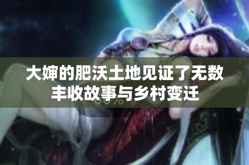 大婶的肥沃土地见证了无数丰收故事与乡村变迁