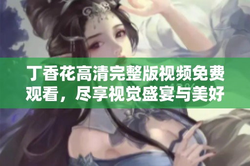 丁香花高清完整版视频免费观看，尽享视觉盛宴与美好故事