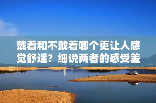 戴着和不戴着哪个更让人感觉舒适？细说两者的感受差异