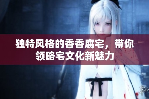 独特风格的香香腐宅，带你领略宅文化新魅力