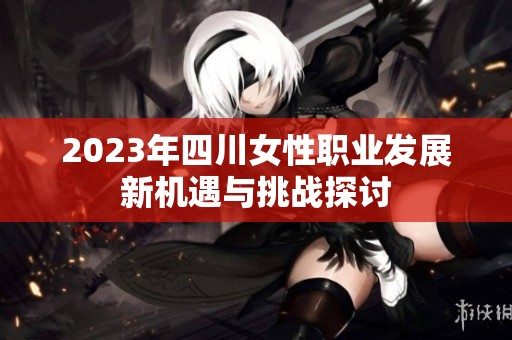 2023年四川女性职业发展新机遇与挑战探讨