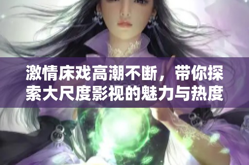 激情床戏高潮不断，带你探索大尺度影视的魅力与热度