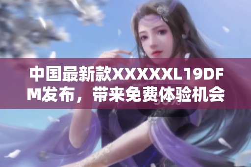 中国最新款XXXXXL19DFM发布，带来免费体验机会