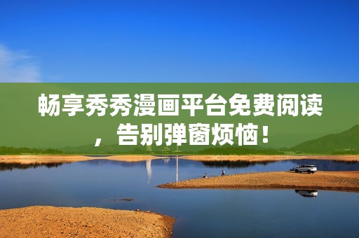 畅享秀秀漫画平台免费阅读，告别弹窗烦恼！