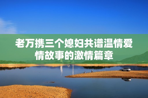 老万携三个媳妇共谱温情爱情故事的激情篇章
