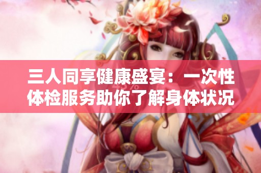 三人同享健康盛宴：一次性体检服务助你了解身体状况