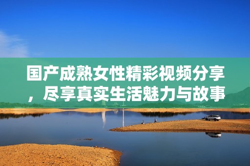 国产成熟女性精彩视频分享，尽享真实生活魅力与故事
