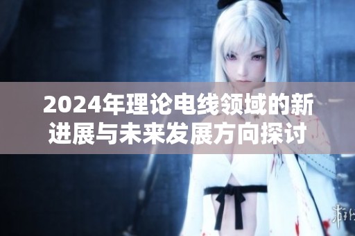 2024年理论电线领域的新进展与未来发展方向探讨