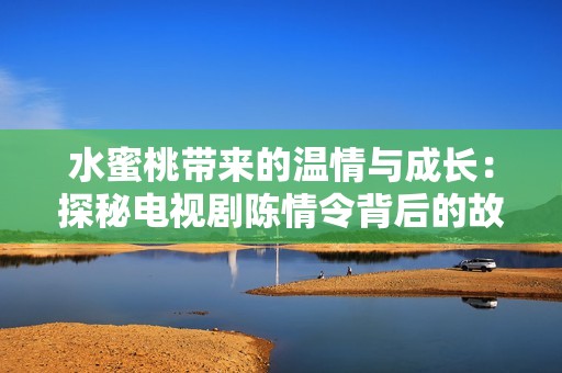 水蜜桃带来的温情与成长：探秘电视剧陈情令背后的故事