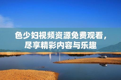 色少妇视频资源免费观看，尽享精彩内容与乐趣