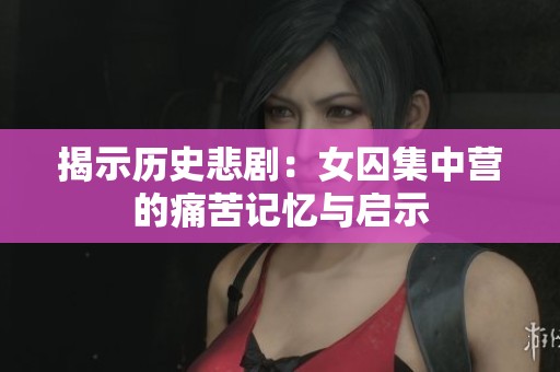 揭示历史悲剧：女囚集中营的痛苦记忆与启示