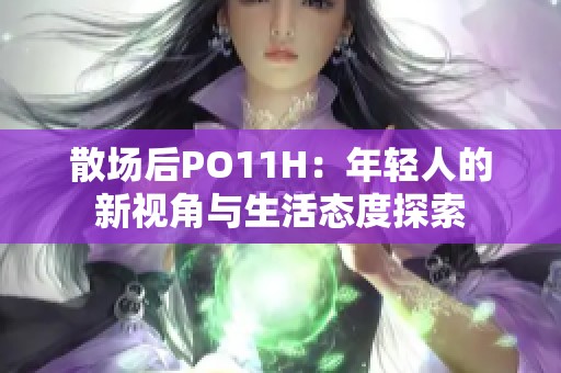 散场后PO11H：年轻人的新视角与生活态度探索