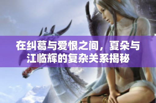在纠葛与爱恨之间，夏朵与江临辉的复杂关系揭秘
