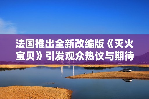 法国推出全新改编版《灭火宝贝》引发观众热议与期待