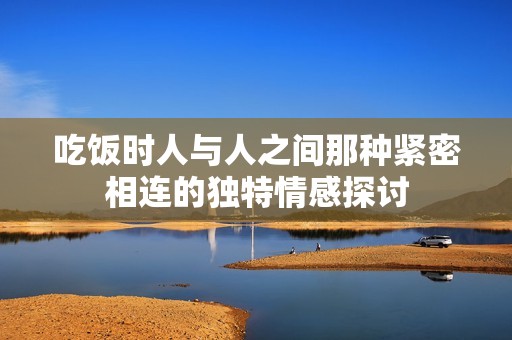 吃饭时人与人之间那种紧密相连的独特情感探讨