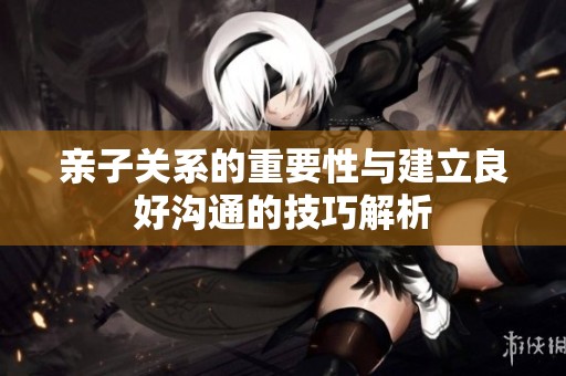 亲子关系的重要性与建立良好沟通的技巧解析