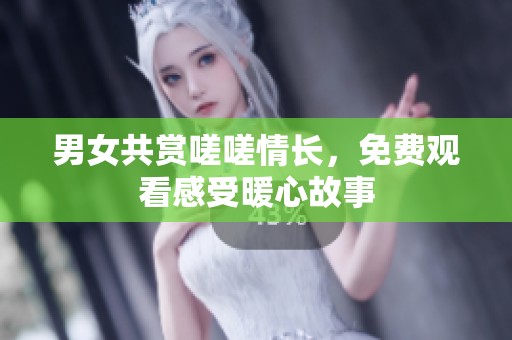 男女共赏嗟嗟情长，免费观看感受暖心故事