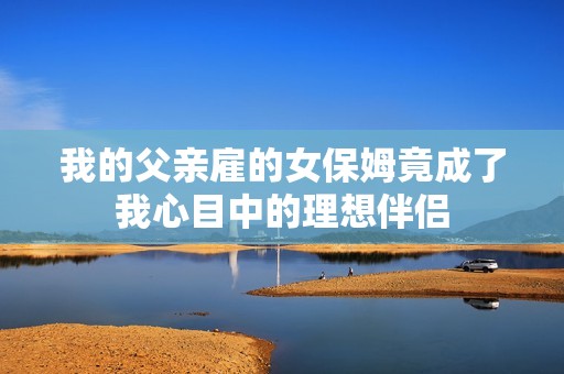 我的父亲雇的女保姆竟成了我心目中的理想伴侣