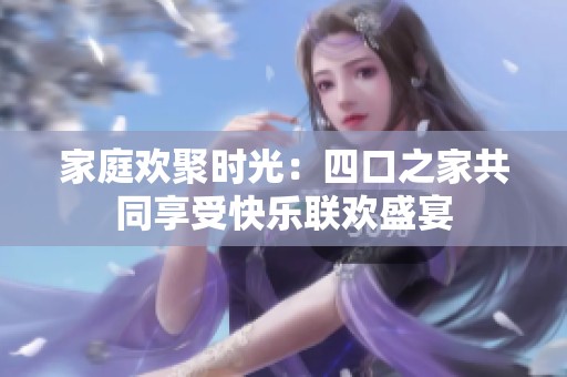 家庭欢聚时光：四口之家共同享受快乐联欢盛宴