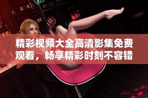 精彩视频大全高清影集免费观看，畅享精彩时刻不容错过