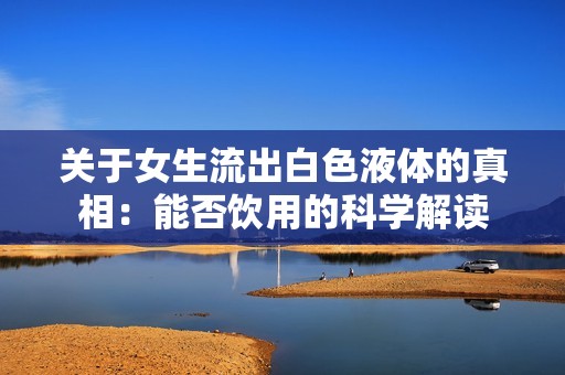 关于女生流出白色液体的真相：能否饮用的科学解读