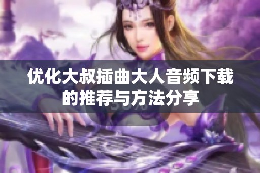 优化大叔插曲大人音频下载的推荐与方法分享