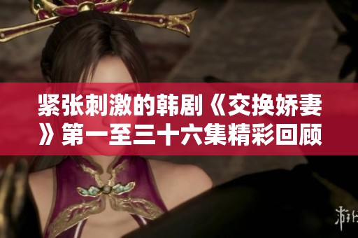 紧张刺激的韩剧《交换娇妻》第一至三十六集精彩回顾与分析