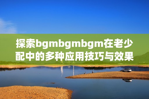 探索bgmbgmbgm在老少配中的多种应用技巧与效果