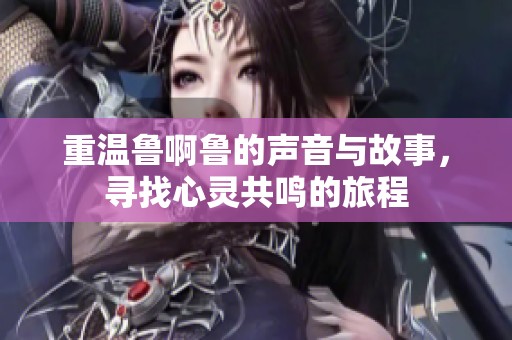 重温鲁啊鲁的声音与故事，寻找心灵共鸣的旅程