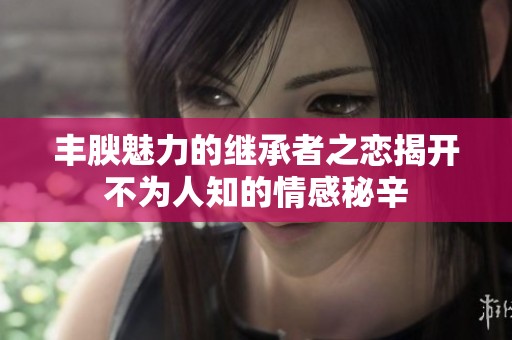 丰腴魅力的继承者之恋揭开不为人知的情感秘辛