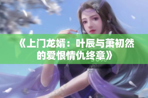 《上门龙婿：叶辰与萧初然的爱恨情仇终章》