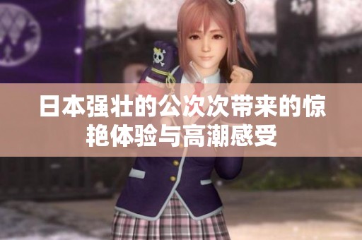 日本强壮的公次次带来的惊艳体验与高潮感受