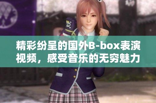 精彩纷呈的国外B-box表演视频，感受音乐的无穷魅力
