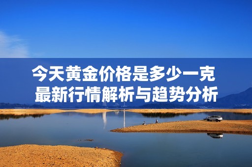 今天黄金价格是多少一克 最新行情解析与趋势分析