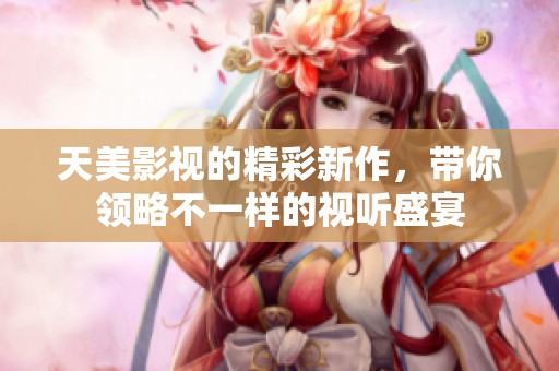 天美影视的精彩新作，带你领略不一样的视听盛宴