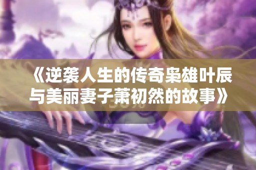 《逆袭人生的传奇枭雄叶辰与美丽妻子萧初然的故事》