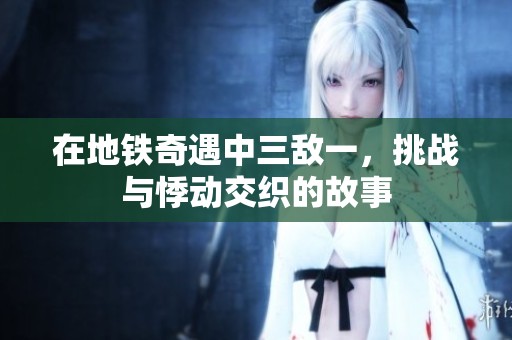在地铁奇遇中三敌一，挑战与悸动交织的故事